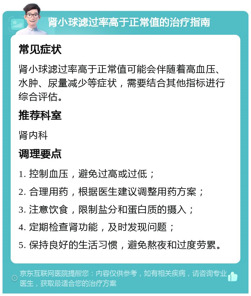 肾小球滤过率高于正常值的治疗指南 常见症状 肾小球滤过率高于正常值可能会伴随着高血压、水肿、尿量减少等症状，需要结合其他指标进行综合评估。 推荐科室 肾内科 调理要点 1. 控制血压，避免过高或过低； 2. 合理用药，根据医生建议调整用药方案； 3. 注意饮食，限制盐分和蛋白质的摄入； 4. 定期检查肾功能，及时发现问题； 5. 保持良好的生活习惯，避免熬夜和过度劳累。