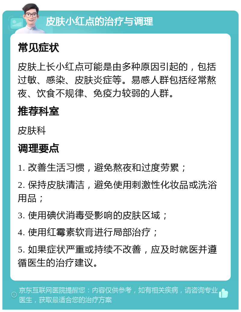 皮肤小红点的治疗与调理 常见症状 皮肤上长小红点可能是由多种原因引起的，包括过敏、感染、皮肤炎症等。易感人群包括经常熬夜、饮食不规律、免疫力较弱的人群。 推荐科室 皮肤科 调理要点 1. 改善生活习惯，避免熬夜和过度劳累； 2. 保持皮肤清洁，避免使用刺激性化妆品或洗浴用品； 3. 使用碘伏消毒受影响的皮肤区域； 4. 使用红霉素软膏进行局部治疗； 5. 如果症状严重或持续不改善，应及时就医并遵循医生的治疗建议。