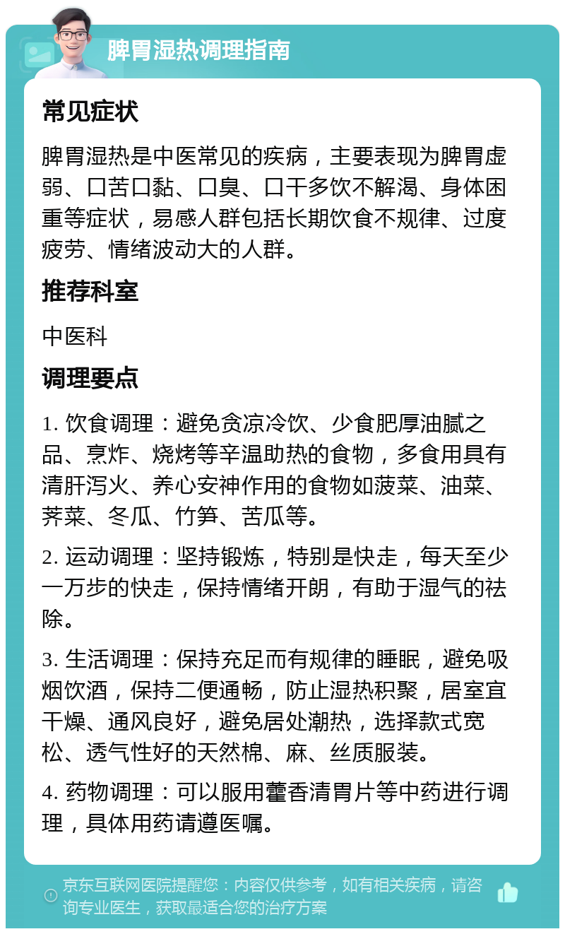 脾胃湿热调理指南 常见症状 脾胃湿热是中医常见的疾病，主要表现为脾胃虚弱、口苦口黏、口臭、口干多饮不解渴、身体困重等症状，易感人群包括长期饮食不规律、过度疲劳、情绪波动大的人群。 推荐科室 中医科 调理要点 1. 饮食调理：避免贪凉冷饮、少食肥厚油腻之品、烹炸、烧烤等辛温助热的食物，多食用具有清肝泻火、养心安神作用的食物如菠菜、油菜、荠菜、冬瓜、竹笋、苦瓜等。 2. 运动调理：坚持锻炼，特别是快走，每天至少一万步的快走，保持情绪开朗，有助于湿气的祛除。 3. 生活调理：保持充足而有规律的睡眠，避免吸烟饮酒，保持二便通畅，防止湿热积聚，居室宜干燥、通风良好，避免居处潮热，选择款式宽松、透气性好的天然棉、麻、丝质服装。 4. 药物调理：可以服用藿香清胃片等中药进行调理，具体用药请遵医嘱。