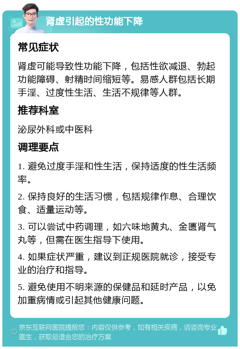 肾虚引起的性功能下降 常见症状 肾虚可能导致性功能下降，包括性欲减退、勃起功能障碍、射精时间缩短等。易感人群包括长期手淫、过度性生活、生活不规律等人群。 推荐科室 泌尿外科或中医科 调理要点 1. 避免过度手淫和性生活，保持适度的性生活频率。 2. 保持良好的生活习惯，包括规律作息、合理饮食、适量运动等。 3. 可以尝试中药调理，如六味地黄丸、金匮肾气丸等，但需在医生指导下使用。 4. 如果症状严重，建议到正规医院就诊，接受专业的治疗和指导。 5. 避免使用不明来源的保健品和延时产品，以免加重病情或引起其他健康问题。