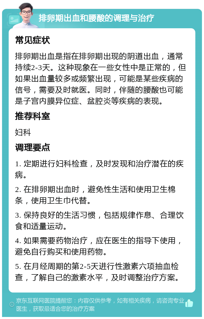 排卵期出血和腰酸的调理与治疗 常见症状 排卵期出血是指在排卵期出现的阴道出血，通常持续2-3天。这种现象在一些女性中是正常的，但如果出血量较多或频繁出现，可能是某些疾病的信号，需要及时就医。同时，伴随的腰酸也可能是子宫内膜异位症、盆腔炎等疾病的表现。 推荐科室 妇科 调理要点 1. 定期进行妇科检查，及时发现和治疗潜在的疾病。 2. 在排卵期出血时，避免性生活和使用卫生棉条，使用卫生巾代替。 3. 保持良好的生活习惯，包括规律作息、合理饮食和适量运动。 4. 如果需要药物治疗，应在医生的指导下使用，避免自行购买和使用药物。 5. 在月经周期的第2-5天进行性激素六项抽血检查，了解自己的激素水平，及时调整治疗方案。