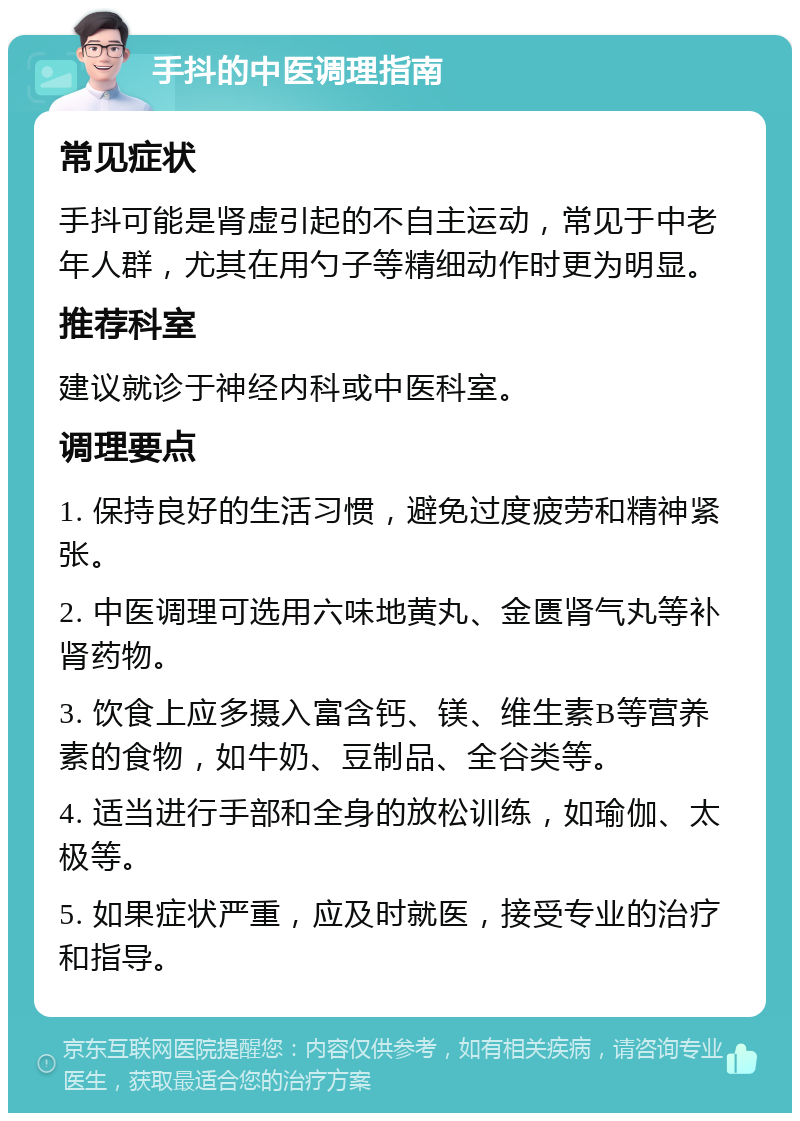 手抖的中医调理指南 常见症状 手抖可能是肾虚引起的不自主运动，常见于中老年人群，尤其在用勺子等精细动作时更为明显。 推荐科室 建议就诊于神经内科或中医科室。 调理要点 1. 保持良好的生活习惯，避免过度疲劳和精神紧张。 2. 中医调理可选用六味地黄丸、金匮肾气丸等补肾药物。 3. 饮食上应多摄入富含钙、镁、维生素B等营养素的食物，如牛奶、豆制品、全谷类等。 4. 适当进行手部和全身的放松训练，如瑜伽、太极等。 5. 如果症状严重，应及时就医，接受专业的治疗和指导。