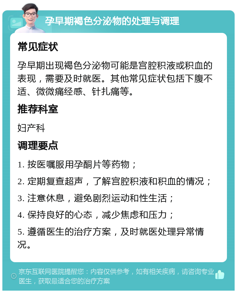 孕早期褐色分泌物的处理与调理 常见症状 孕早期出现褐色分泌物可能是宫腔积液或积血的表现，需要及时就医。其他常见症状包括下腹不适、微微痛经感、针扎痛等。 推荐科室 妇产科 调理要点 1. 按医嘱服用孕酮片等药物； 2. 定期复查超声，了解宫腔积液和积血的情况； 3. 注意休息，避免剧烈运动和性生活； 4. 保持良好的心态，减少焦虑和压力； 5. 遵循医生的治疗方案，及时就医处理异常情况。