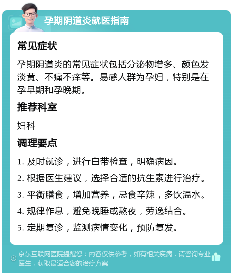 孕期阴道炎就医指南 常见症状 孕期阴道炎的常见症状包括分泌物增多、颜色发淡黄、不痛不痒等。易感人群为孕妇，特别是在孕早期和孕晚期。 推荐科室 妇科 调理要点 1. 及时就诊，进行白带检查，明确病因。 2. 根据医生建议，选择合适的抗生素进行治疗。 3. 平衡膳食，增加营养，忌食辛辣，多饮温水。 4. 规律作息，避免晚睡或熬夜，劳逸结合。 5. 定期复诊，监测病情变化，预防复发。