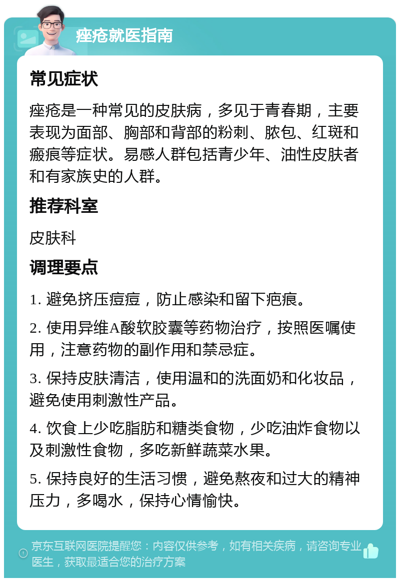 痤疮就医指南 常见症状 痤疮是一种常见的皮肤病，多见于青春期，主要表现为面部、胸部和背部的粉刺、脓包、红斑和瘢痕等症状。易感人群包括青少年、油性皮肤者和有家族史的人群。 推荐科室 皮肤科 调理要点 1. 避免挤压痘痘，防止感染和留下疤痕。 2. 使用异维A酸软胶囊等药物治疗，按照医嘱使用，注意药物的副作用和禁忌症。 3. 保持皮肤清洁，使用温和的洗面奶和化妆品，避免使用刺激性产品。 4. 饮食上少吃脂肪和糖类食物，少吃油炸食物以及刺激性食物，多吃新鲜蔬菜水果。 5. 保持良好的生活习惯，避免熬夜和过大的精神压力，多喝水，保持心情愉快。