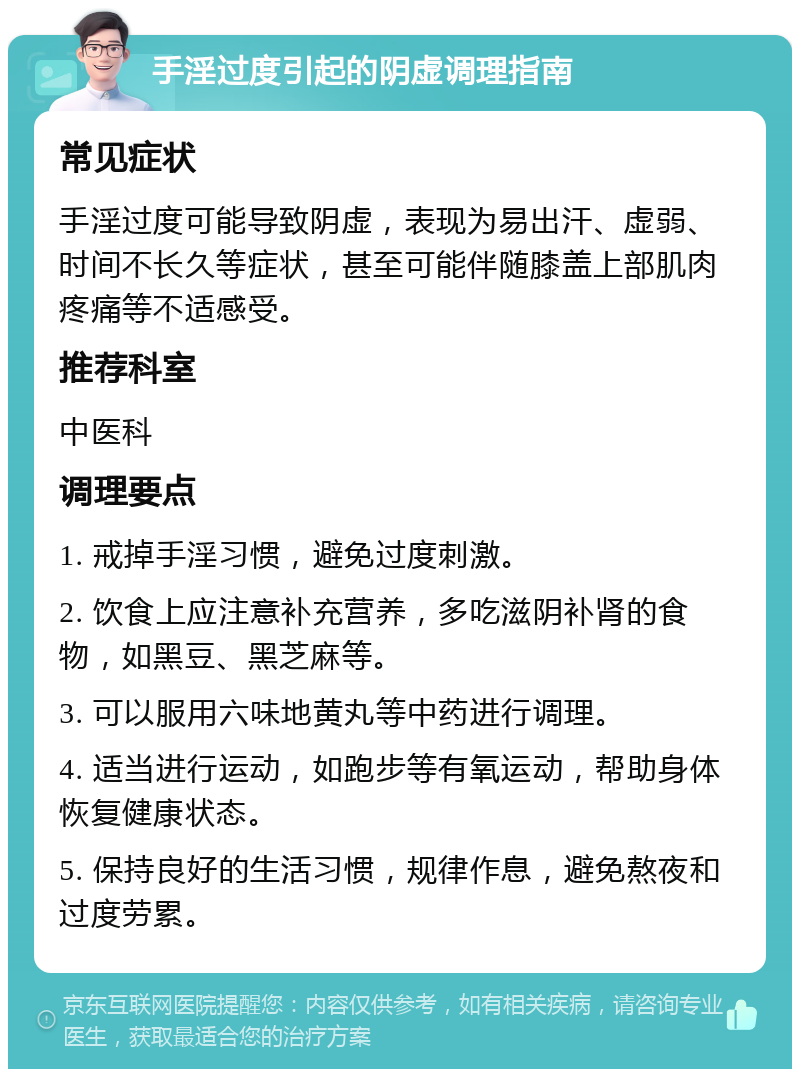 手淫过度引起的阴虚调理指南 常见症状 手淫过度可能导致阴虚，表现为易出汗、虚弱、时间不长久等症状，甚至可能伴随膝盖上部肌肉疼痛等不适感受。 推荐科室 中医科 调理要点 1. 戒掉手淫习惯，避免过度刺激。 2. 饮食上应注意补充营养，多吃滋阴补肾的食物，如黑豆、黑芝麻等。 3. 可以服用六味地黄丸等中药进行调理。 4. 适当进行运动，如跑步等有氧运动，帮助身体恢复健康状态。 5. 保持良好的生活习惯，规律作息，避免熬夜和过度劳累。