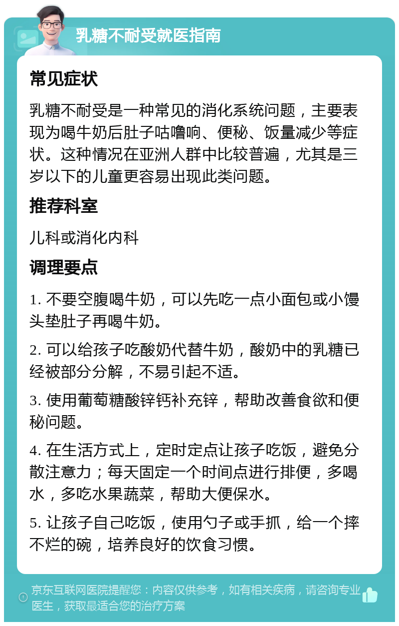 乳糖不耐受就医指南 常见症状 乳糖不耐受是一种常见的消化系统问题，主要表现为喝牛奶后肚子咕噜响、便秘、饭量减少等症状。这种情况在亚洲人群中比较普遍，尤其是三岁以下的儿童更容易出现此类问题。 推荐科室 儿科或消化内科 调理要点 1. 不要空腹喝牛奶，可以先吃一点小面包或小馒头垫肚子再喝牛奶。 2. 可以给孩子吃酸奶代替牛奶，酸奶中的乳糖已经被部分分解，不易引起不适。 3. 使用葡萄糖酸锌钙补充锌，帮助改善食欲和便秘问题。 4. 在生活方式上，定时定点让孩子吃饭，避免分散注意力；每天固定一个时间点进行排便，多喝水，多吃水果蔬菜，帮助大便保水。 5. 让孩子自己吃饭，使用勺子或手抓，给一个摔不烂的碗，培养良好的饮食习惯。