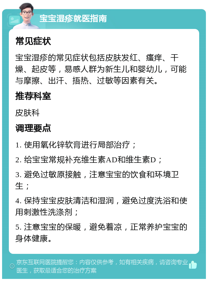 宝宝湿疹就医指南 常见症状 宝宝湿疹的常见症状包括皮肤发红、瘙痒、干燥、起皮等，易感人群为新生儿和婴幼儿，可能与摩擦、出汗、捂热、过敏等因素有关。 推荐科室 皮肤科 调理要点 1. 使用氧化锌软膏进行局部治疗； 2. 给宝宝常规补充维生素AD和维生素D； 3. 避免过敏原接触，注意宝宝的饮食和环境卫生； 4. 保持宝宝皮肤清洁和湿润，避免过度洗浴和使用刺激性洗涤剂； 5. 注意宝宝的保暖，避免着凉，正常养护宝宝的身体健康。