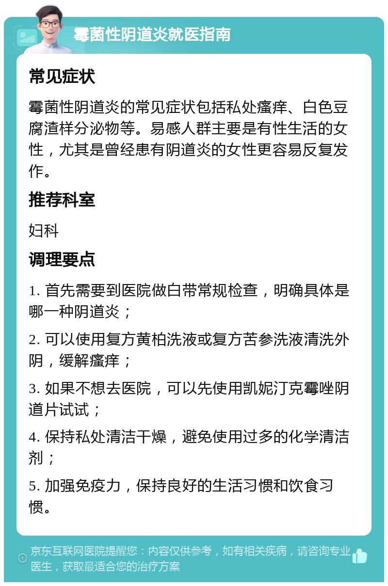 霉菌性阴道炎就医指南 常见症状 霉菌性阴道炎的常见症状包括私处瘙痒、白色豆腐渣样分泌物等。易感人群主要是有性生活的女性，尤其是曾经患有阴道炎的女性更容易反复发作。 推荐科室 妇科 调理要点 1. 首先需要到医院做白带常规检查，明确具体是哪一种阴道炎； 2. 可以使用复方黄柏洗液或复方苦参洗液清洗外阴，缓解瘙痒； 3. 如果不想去医院，可以先使用凯妮汀克霉唑阴道片试试； 4. 保持私处清洁干燥，避免使用过多的化学清洁剂； 5. 加强免疫力，保持良好的生活习惯和饮食习惯。