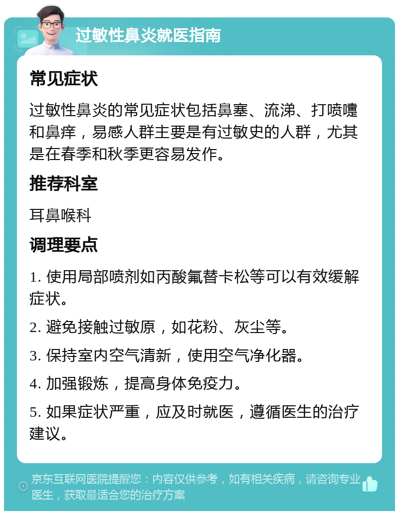 过敏性鼻炎就医指南 常见症状 过敏性鼻炎的常见症状包括鼻塞、流涕、打喷嚏和鼻痒，易感人群主要是有过敏史的人群，尤其是在春季和秋季更容易发作。 推荐科室 耳鼻喉科 调理要点 1. 使用局部喷剂如丙酸氟替卡松等可以有效缓解症状。 2. 避免接触过敏原，如花粉、灰尘等。 3. 保持室内空气清新，使用空气净化器。 4. 加强锻炼，提高身体免疫力。 5. 如果症状严重，应及时就医，遵循医生的治疗建议。