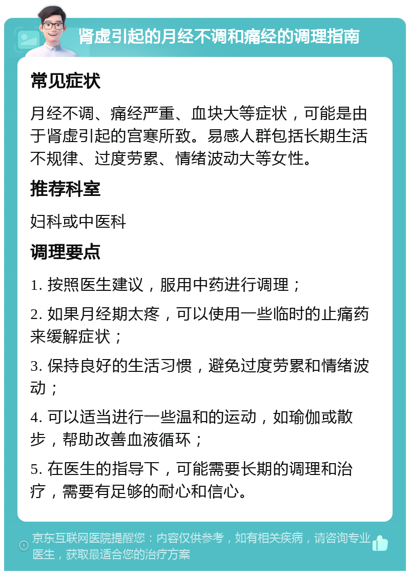 肾虚引起的月经不调和痛经的调理指南 常见症状 月经不调、痛经严重、血块大等症状，可能是由于肾虚引起的宫寒所致。易感人群包括长期生活不规律、过度劳累、情绪波动大等女性。 推荐科室 妇科或中医科 调理要点 1. 按照医生建议，服用中药进行调理； 2. 如果月经期太疼，可以使用一些临时的止痛药来缓解症状； 3. 保持良好的生活习惯，避免过度劳累和情绪波动； 4. 可以适当进行一些温和的运动，如瑜伽或散步，帮助改善血液循环； 5. 在医生的指导下，可能需要长期的调理和治疗，需要有足够的耐心和信心。