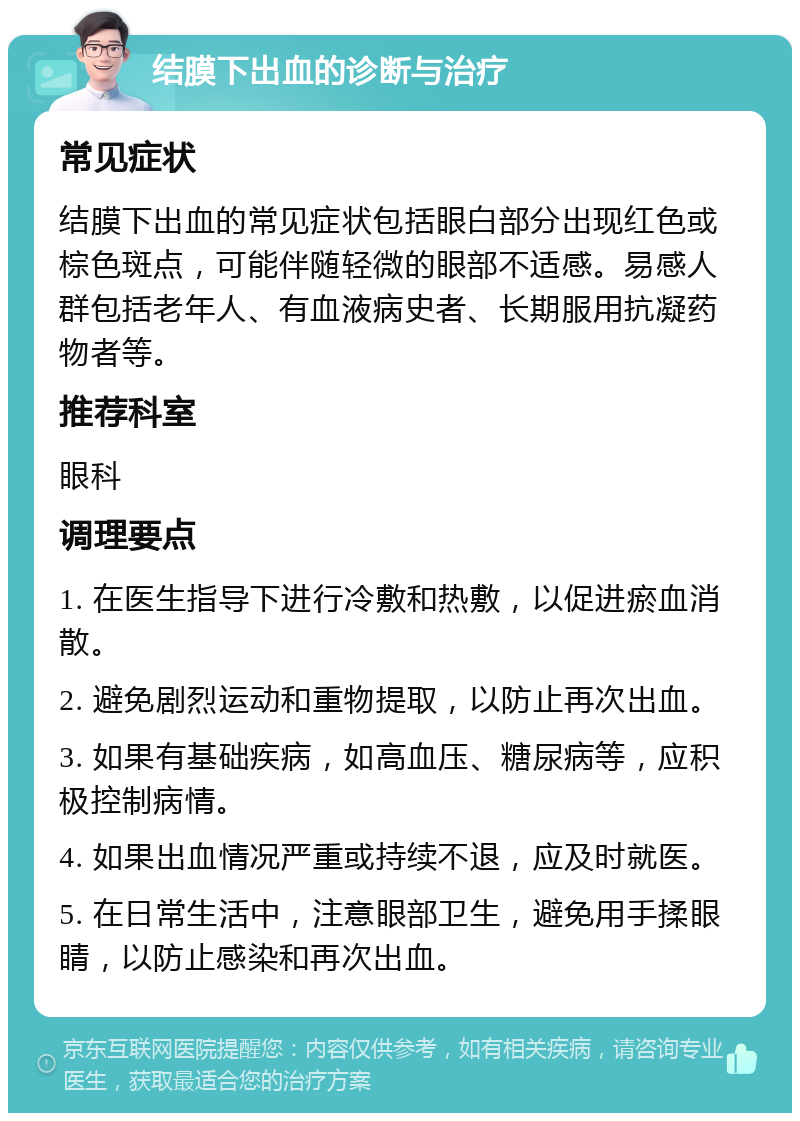 结膜下出血的诊断与治疗 常见症状 结膜下出血的常见症状包括眼白部分出现红色或棕色斑点，可能伴随轻微的眼部不适感。易感人群包括老年人、有血液病史者、长期服用抗凝药物者等。 推荐科室 眼科 调理要点 1. 在医生指导下进行冷敷和热敷，以促进瘀血消散。 2. 避免剧烈运动和重物提取，以防止再次出血。 3. 如果有基础疾病，如高血压、糖尿病等，应积极控制病情。 4. 如果出血情况严重或持续不退，应及时就医。 5. 在日常生活中，注意眼部卫生，避免用手揉眼睛，以防止感染和再次出血。