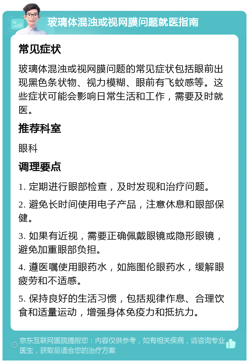 玻璃体混浊或视网膜问题就医指南 常见症状 玻璃体混浊或视网膜问题的常见症状包括眼前出现黑色条状物、视力模糊、眼前有飞蚊感等。这些症状可能会影响日常生活和工作，需要及时就医。 推荐科室 眼科 调理要点 1. 定期进行眼部检查，及时发现和治疗问题。 2. 避免长时间使用电子产品，注意休息和眼部保健。 3. 如果有近视，需要正确佩戴眼镜或隐形眼镜，避免加重眼部负担。 4. 遵医嘱使用眼药水，如施图伦眼药水，缓解眼疲劳和不适感。 5. 保持良好的生活习惯，包括规律作息、合理饮食和适量运动，增强身体免疫力和抵抗力。