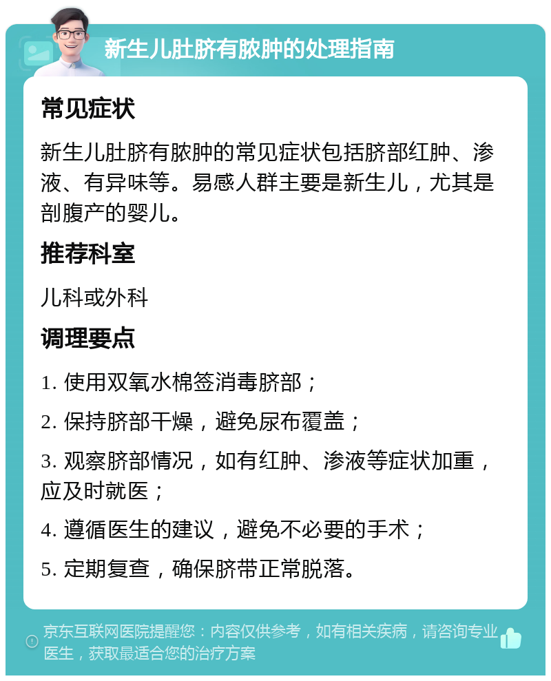 新生儿肚脐有脓肿的处理指南 常见症状 新生儿肚脐有脓肿的常见症状包括脐部红肿、渗液、有异味等。易感人群主要是新生儿，尤其是剖腹产的婴儿。 推荐科室 儿科或外科 调理要点 1. 使用双氧水棉签消毒脐部； 2. 保持脐部干燥，避免尿布覆盖； 3. 观察脐部情况，如有红肿、渗液等症状加重，应及时就医； 4. 遵循医生的建议，避免不必要的手术； 5. 定期复查，确保脐带正常脱落。