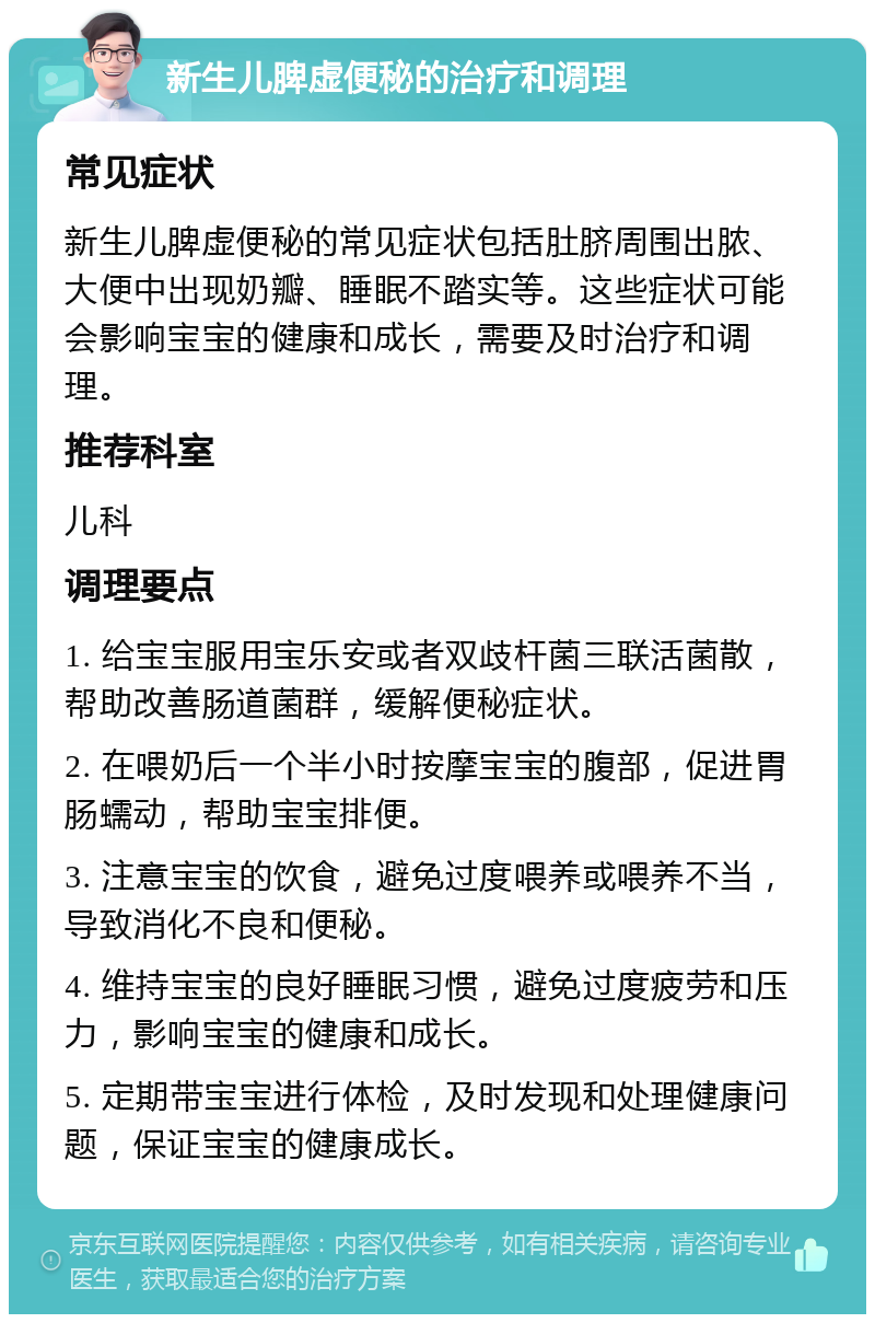 新生儿脾虚便秘的治疗和调理 常见症状 新生儿脾虚便秘的常见症状包括肚脐周围出脓、大便中出现奶瓣、睡眠不踏实等。这些症状可能会影响宝宝的健康和成长，需要及时治疗和调理。 推荐科室 儿科 调理要点 1. 给宝宝服用宝乐安或者双歧杆菌三联活菌散，帮助改善肠道菌群，缓解便秘症状。 2. 在喂奶后一个半小时按摩宝宝的腹部，促进胃肠蠕动，帮助宝宝排便。 3. 注意宝宝的饮食，避免过度喂养或喂养不当，导致消化不良和便秘。 4. 维持宝宝的良好睡眠习惯，避免过度疲劳和压力，影响宝宝的健康和成长。 5. 定期带宝宝进行体检，及时发现和处理健康问题，保证宝宝的健康成长。