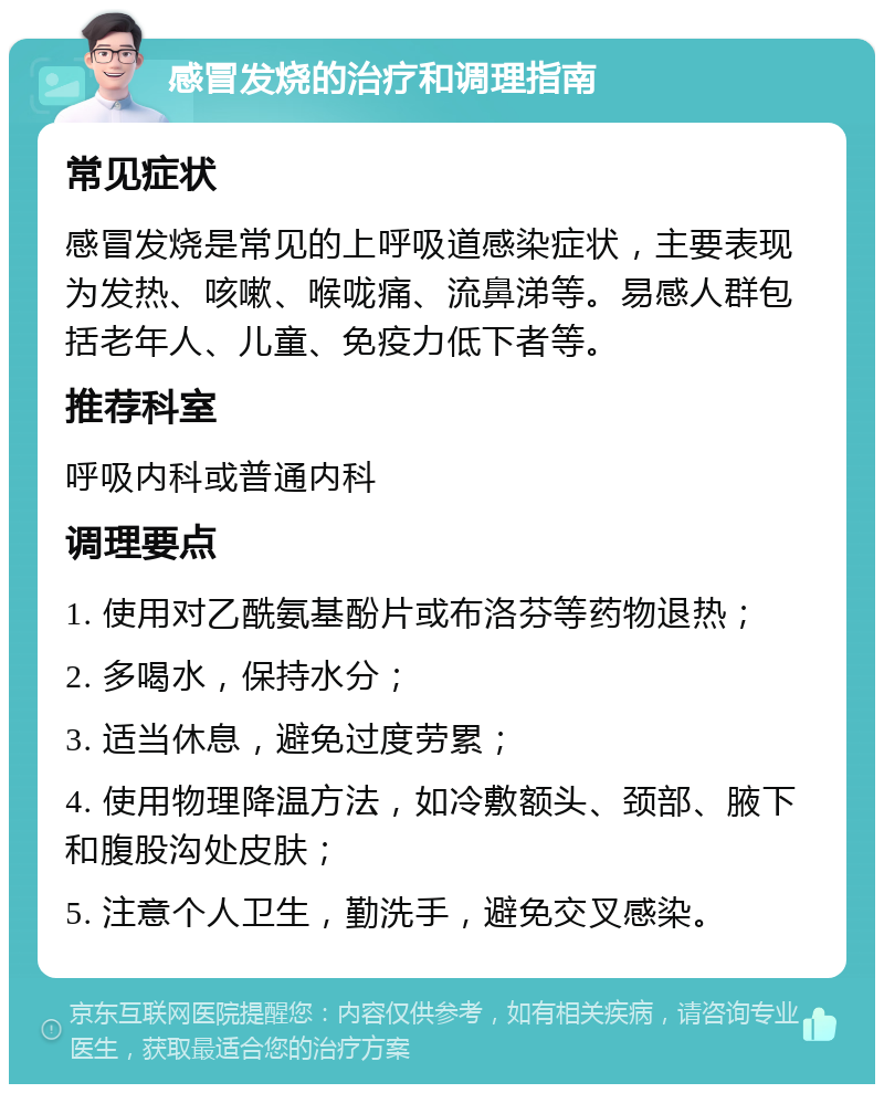 感冒发烧的治疗和调理指南 常见症状 感冒发烧是常见的上呼吸道感染症状，主要表现为发热、咳嗽、喉咙痛、流鼻涕等。易感人群包括老年人、儿童、免疫力低下者等。 推荐科室 呼吸内科或普通内科 调理要点 1. 使用对乙酰氨基酚片或布洛芬等药物退热； 2. 多喝水，保持水分； 3. 适当休息，避免过度劳累； 4. 使用物理降温方法，如冷敷额头、颈部、腋下和腹股沟处皮肤； 5. 注意个人卫生，勤洗手，避免交叉感染。