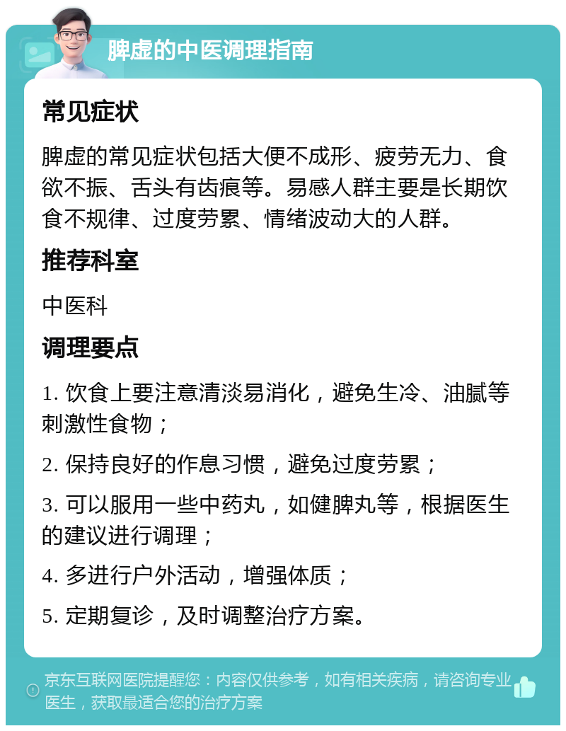 脾虚的中医调理指南 常见症状 脾虚的常见症状包括大便不成形、疲劳无力、食欲不振、舌头有齿痕等。易感人群主要是长期饮食不规律、过度劳累、情绪波动大的人群。 推荐科室 中医科 调理要点 1. 饮食上要注意清淡易消化，避免生冷、油腻等刺激性食物； 2. 保持良好的作息习惯，避免过度劳累； 3. 可以服用一些中药丸，如健脾丸等，根据医生的建议进行调理； 4. 多进行户外活动，增强体质； 5. 定期复诊，及时调整治疗方案。