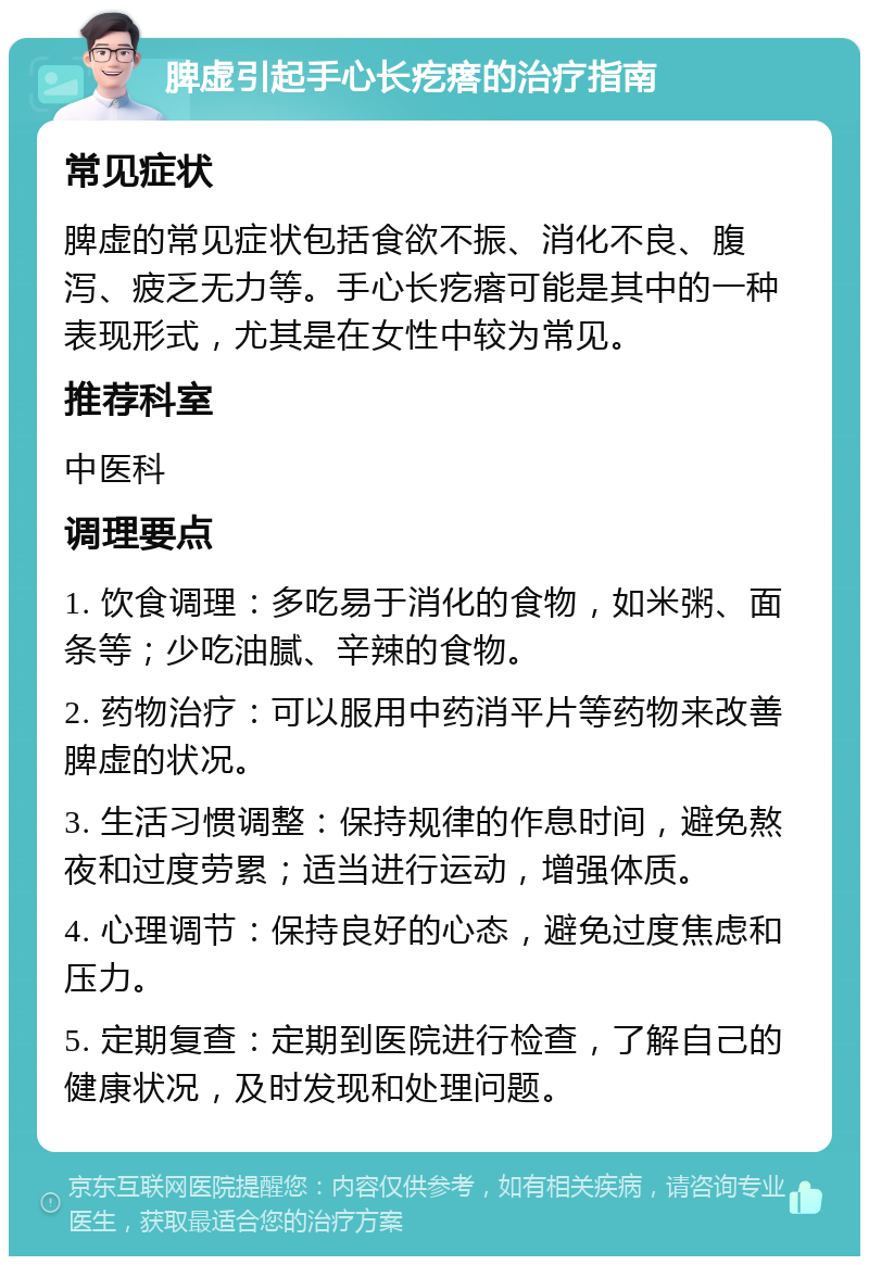 脾虚引起手心长疙瘩的治疗指南 常见症状 脾虚的常见症状包括食欲不振、消化不良、腹泻、疲乏无力等。手心长疙瘩可能是其中的一种表现形式，尤其是在女性中较为常见。 推荐科室 中医科 调理要点 1. 饮食调理：多吃易于消化的食物，如米粥、面条等；少吃油腻、辛辣的食物。 2. 药物治疗：可以服用中药消平片等药物来改善脾虚的状况。 3. 生活习惯调整：保持规律的作息时间，避免熬夜和过度劳累；适当进行运动，增强体质。 4. 心理调节：保持良好的心态，避免过度焦虑和压力。 5. 定期复查：定期到医院进行检查，了解自己的健康状况，及时发现和处理问题。