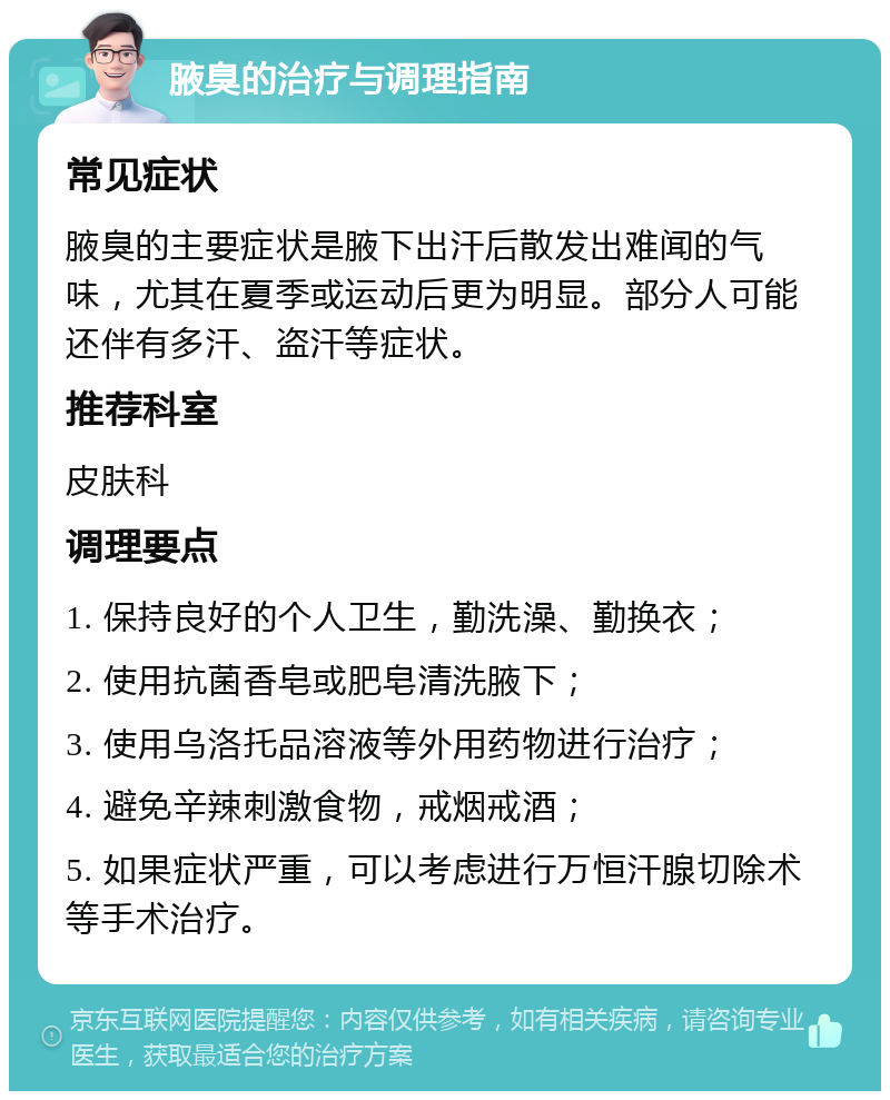 腋臭的治疗与调理指南 常见症状 腋臭的主要症状是腋下出汗后散发出难闻的气味，尤其在夏季或运动后更为明显。部分人可能还伴有多汗、盗汗等症状。 推荐科室 皮肤科 调理要点 1. 保持良好的个人卫生，勤洗澡、勤换衣； 2. 使用抗菌香皂或肥皂清洗腋下； 3. 使用乌洛托品溶液等外用药物进行治疗； 4. 避免辛辣刺激食物，戒烟戒酒； 5. 如果症状严重，可以考虑进行万恒汗腺切除术等手术治疗。