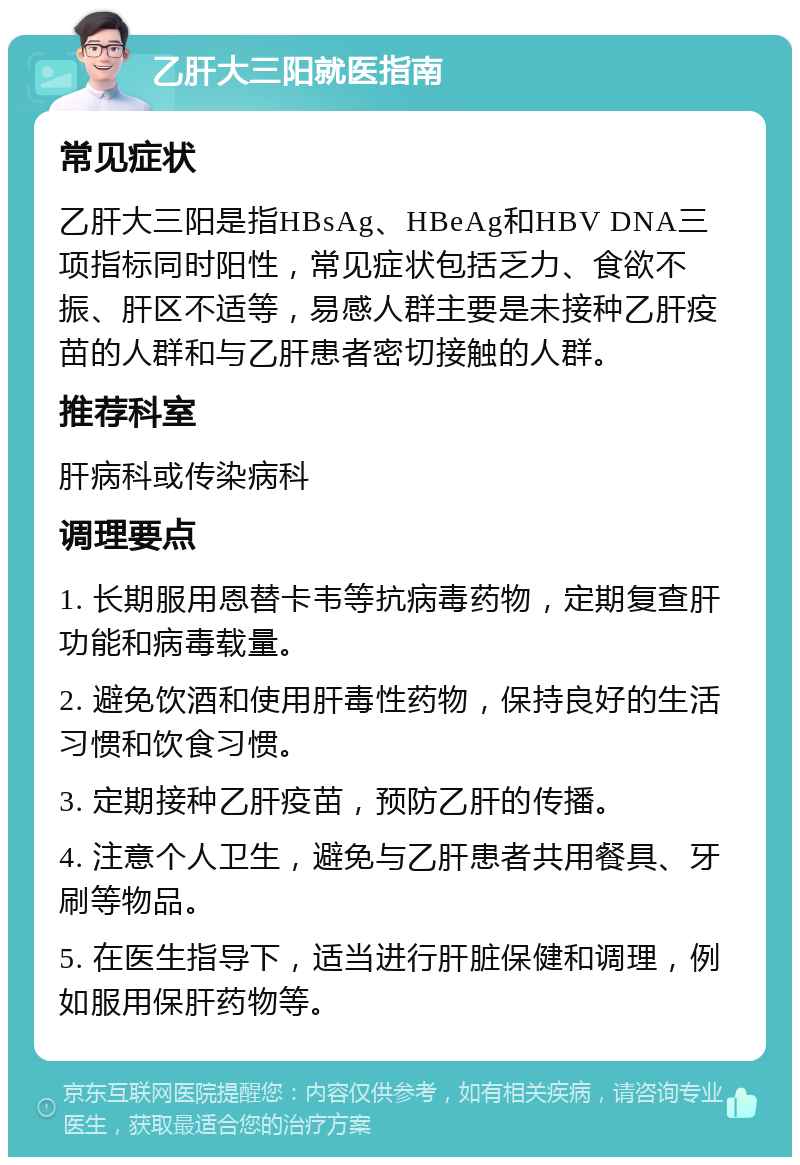 乙肝大三阳就医指南 常见症状 乙肝大三阳是指HBsAg、HBeAg和HBV DNA三项指标同时阳性，常见症状包括乏力、食欲不振、肝区不适等，易感人群主要是未接种乙肝疫苗的人群和与乙肝患者密切接触的人群。 推荐科室 肝病科或传染病科 调理要点 1. 长期服用恩替卡韦等抗病毒药物，定期复查肝功能和病毒载量。 2. 避免饮酒和使用肝毒性药物，保持良好的生活习惯和饮食习惯。 3. 定期接种乙肝疫苗，预防乙肝的传播。 4. 注意个人卫生，避免与乙肝患者共用餐具、牙刷等物品。 5. 在医生指导下，适当进行肝脏保健和调理，例如服用保肝药物等。