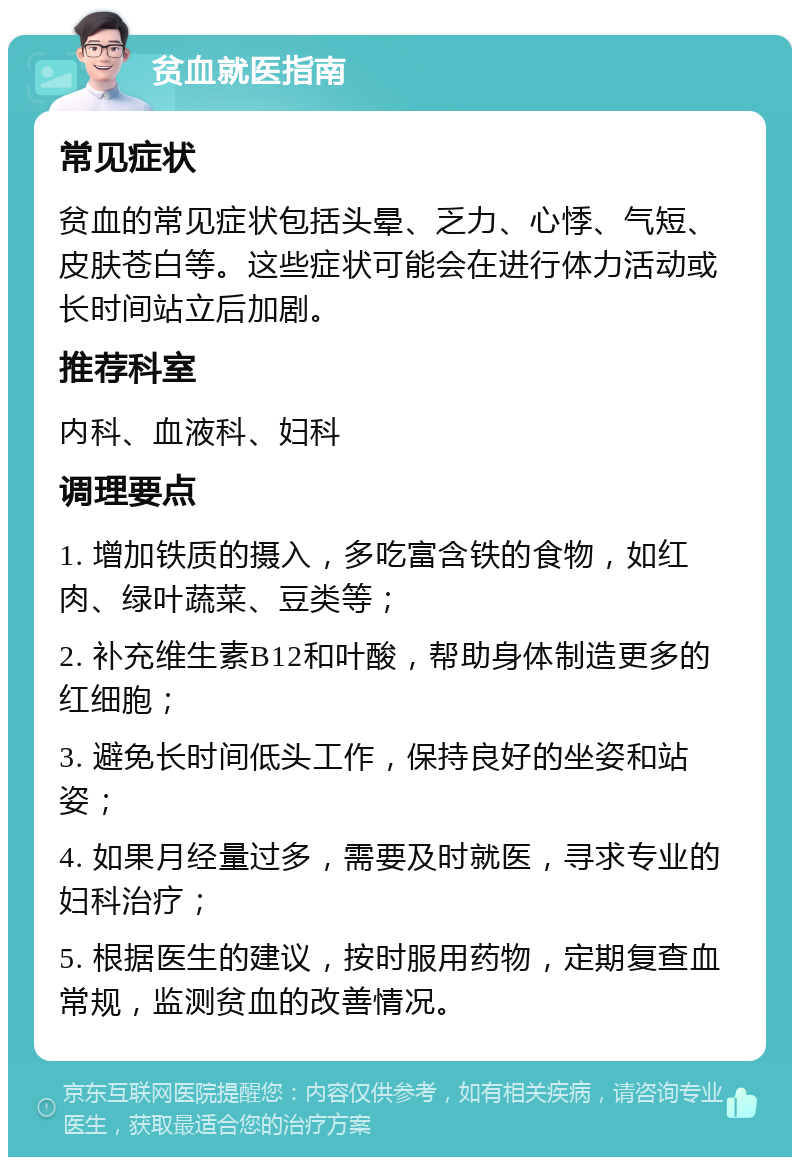 贫血就医指南 常见症状 贫血的常见症状包括头晕、乏力、心悸、气短、皮肤苍白等。这些症状可能会在进行体力活动或长时间站立后加剧。 推荐科室 内科、血液科、妇科 调理要点 1. 增加铁质的摄入，多吃富含铁的食物，如红肉、绿叶蔬菜、豆类等； 2. 补充维生素B12和叶酸，帮助身体制造更多的红细胞； 3. 避免长时间低头工作，保持良好的坐姿和站姿； 4. 如果月经量过多，需要及时就医，寻求专业的妇科治疗； 5. 根据医生的建议，按时服用药物，定期复查血常规，监测贫血的改善情况。