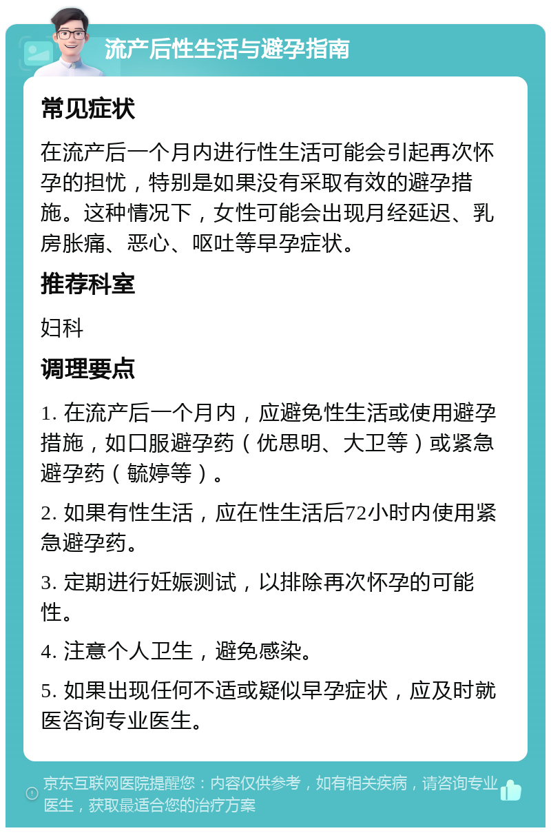 流产后性生活与避孕指南 常见症状 在流产后一个月内进行性生活可能会引起再次怀孕的担忧，特别是如果没有采取有效的避孕措施。这种情况下，女性可能会出现月经延迟、乳房胀痛、恶心、呕吐等早孕症状。 推荐科室 妇科 调理要点 1. 在流产后一个月内，应避免性生活或使用避孕措施，如口服避孕药（优思明、大卫等）或紧急避孕药（毓婷等）。 2. 如果有性生活，应在性生活后72小时内使用紧急避孕药。 3. 定期进行妊娠测试，以排除再次怀孕的可能性。 4. 注意个人卫生，避免感染。 5. 如果出现任何不适或疑似早孕症状，应及时就医咨询专业医生。