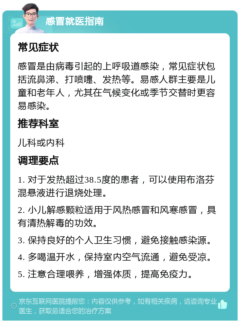 感冒就医指南 常见症状 感冒是由病毒引起的上呼吸道感染，常见症状包括流鼻涕、打喷嚏、发热等。易感人群主要是儿童和老年人，尤其在气候变化或季节交替时更容易感染。 推荐科室 儿科或内科 调理要点 1. 对于发热超过38.5度的患者，可以使用布洛芬混悬液进行退烧处理。 2. 小儿解感颗粒适用于风热感冒和风寒感冒，具有清热解毒的功效。 3. 保持良好的个人卫生习惯，避免接触感染源。 4. 多喝温开水，保持室内空气流通，避免受凉。 5. 注意合理喂养，增强体质，提高免疫力。