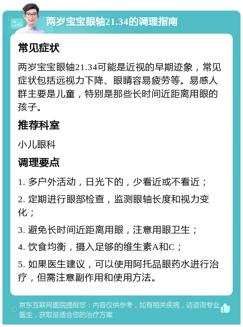 两岁宝宝眼轴21.34的调理指南 常见症状 两岁宝宝眼轴21.34可能是近视的早期迹象，常见症状包括远视力下降、眼睛容易疲劳等。易感人群主要是儿童，特别是那些长时间近距离用眼的孩子。 推荐科室 小儿眼科 调理要点 1. 多户外活动，日光下的，少看近或不看近； 2. 定期进行眼部检查，监测眼轴长度和视力变化； 3. 避免长时间近距离用眼，注意用眼卫生； 4. 饮食均衡，摄入足够的维生素A和C； 5. 如果医生建议，可以使用阿托品眼药水进行治疗，但需注意副作用和使用方法。