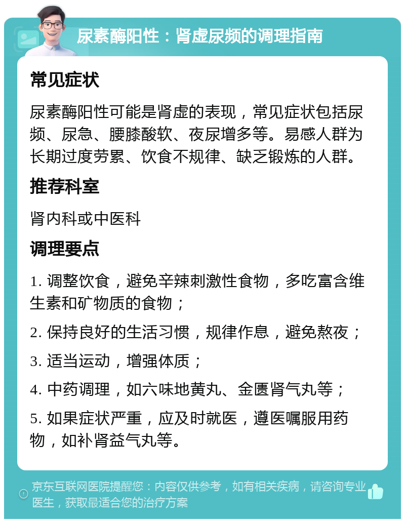 尿素酶阳性：肾虚尿频的调理指南 常见症状 尿素酶阳性可能是肾虚的表现，常见症状包括尿频、尿急、腰膝酸软、夜尿增多等。易感人群为长期过度劳累、饮食不规律、缺乏锻炼的人群。 推荐科室 肾内科或中医科 调理要点 1. 调整饮食，避免辛辣刺激性食物，多吃富含维生素和矿物质的食物； 2. 保持良好的生活习惯，规律作息，避免熬夜； 3. 适当运动，增强体质； 4. 中药调理，如六味地黄丸、金匮肾气丸等； 5. 如果症状严重，应及时就医，遵医嘱服用药物，如补肾益气丸等。