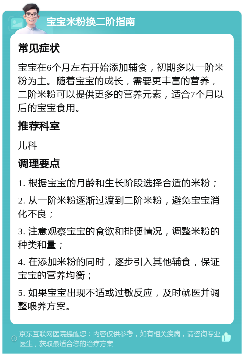 宝宝米粉换二阶指南 常见症状 宝宝在6个月左右开始添加辅食，初期多以一阶米粉为主。随着宝宝的成长，需要更丰富的营养，二阶米粉可以提供更多的营养元素，适合7个月以后的宝宝食用。 推荐科室 儿科 调理要点 1. 根据宝宝的月龄和生长阶段选择合适的米粉； 2. 从一阶米粉逐渐过渡到二阶米粉，避免宝宝消化不良； 3. 注意观察宝宝的食欲和排便情况，调整米粉的种类和量； 4. 在添加米粉的同时，逐步引入其他辅食，保证宝宝的营养均衡； 5. 如果宝宝出现不适或过敏反应，及时就医并调整喂养方案。