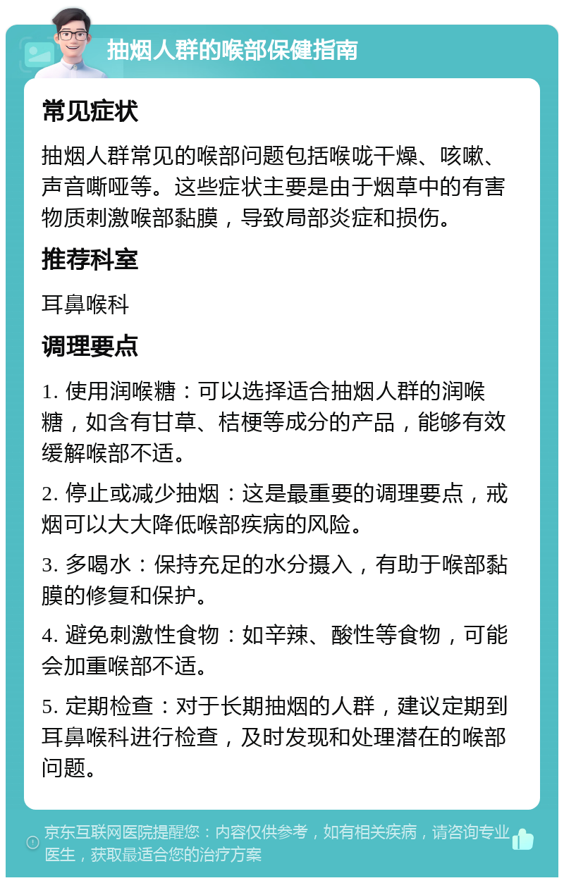 抽烟人群的喉部保健指南 常见症状 抽烟人群常见的喉部问题包括喉咙干燥、咳嗽、声音嘶哑等。这些症状主要是由于烟草中的有害物质刺激喉部黏膜，导致局部炎症和损伤。 推荐科室 耳鼻喉科 调理要点 1. 使用润喉糖：可以选择适合抽烟人群的润喉糖，如含有甘草、桔梗等成分的产品，能够有效缓解喉部不适。 2. 停止或减少抽烟：这是最重要的调理要点，戒烟可以大大降低喉部疾病的风险。 3. 多喝水：保持充足的水分摄入，有助于喉部黏膜的修复和保护。 4. 避免刺激性食物：如辛辣、酸性等食物，可能会加重喉部不适。 5. 定期检查：对于长期抽烟的人群，建议定期到耳鼻喉科进行检查，及时发现和处理潜在的喉部问题。