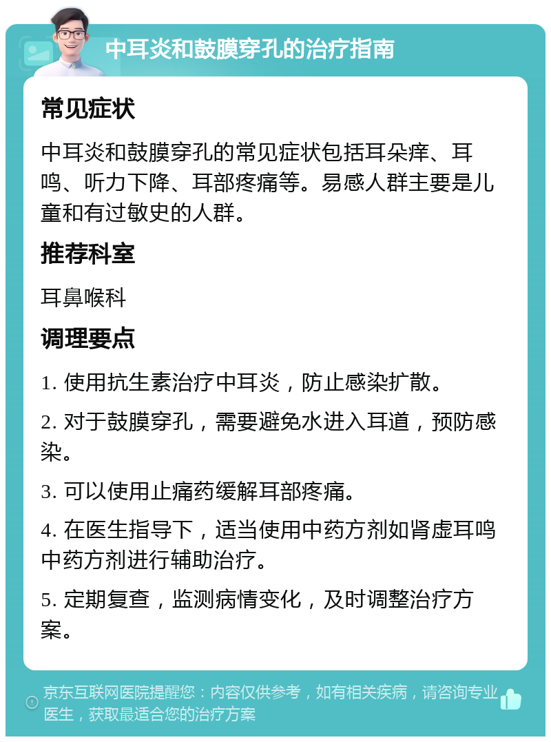 中耳炎和鼓膜穿孔的治疗指南 常见症状 中耳炎和鼓膜穿孔的常见症状包括耳朵痒、耳鸣、听力下降、耳部疼痛等。易感人群主要是儿童和有过敏史的人群。 推荐科室 耳鼻喉科 调理要点 1. 使用抗生素治疗中耳炎，防止感染扩散。 2. 对于鼓膜穿孔，需要避免水进入耳道，预防感染。 3. 可以使用止痛药缓解耳部疼痛。 4. 在医生指导下，适当使用中药方剂如肾虚耳鸣中药方剂进行辅助治疗。 5. 定期复查，监测病情变化，及时调整治疗方案。