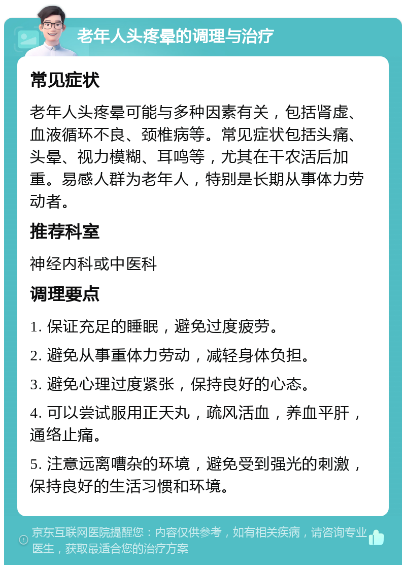 老年人头疼晕的调理与治疗 常见症状 老年人头疼晕可能与多种因素有关，包括肾虚、血液循环不良、颈椎病等。常见症状包括头痛、头晕、视力模糊、耳鸣等，尤其在干农活后加重。易感人群为老年人，特别是长期从事体力劳动者。 推荐科室 神经内科或中医科 调理要点 1. 保证充足的睡眠，避免过度疲劳。 2. 避免从事重体力劳动，减轻身体负担。 3. 避免心理过度紧张，保持良好的心态。 4. 可以尝试服用正天丸，疏风活血，养血平肝，通络止痛。 5. 注意远离嘈杂的环境，避免受到强光的刺激，保持良好的生活习惯和环境。