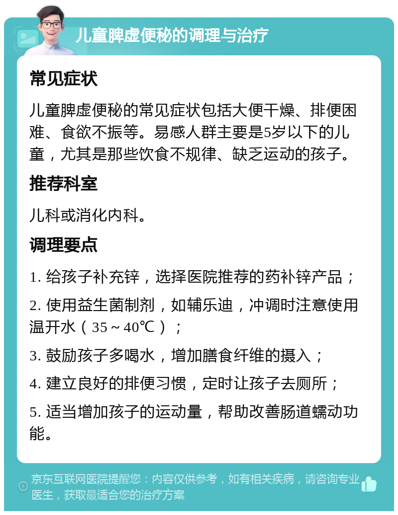 儿童脾虚便秘的调理与治疗 常见症状 儿童脾虚便秘的常见症状包括大便干燥、排便困难、食欲不振等。易感人群主要是5岁以下的儿童，尤其是那些饮食不规律、缺乏运动的孩子。 推荐科室 儿科或消化内科。 调理要点 1. 给孩子补充锌，选择医院推荐的药补锌产品； 2. 使用益生菌制剂，如辅乐迪，冲调时注意使用温开水（35～40℃）； 3. 鼓励孩子多喝水，增加膳食纤维的摄入； 4. 建立良好的排便习惯，定时让孩子去厕所； 5. 适当增加孩子的运动量，帮助改善肠道蠕动功能。