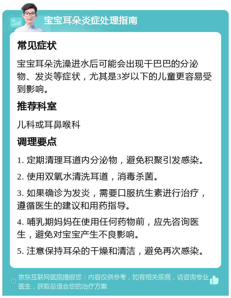 宝宝耳朵炎症处理指南 常见症状 宝宝耳朵洗澡进水后可能会出现干巴巴的分泌物、发炎等症状，尤其是3岁以下的儿童更容易受到影响。 推荐科室 儿科或耳鼻喉科 调理要点 1. 定期清理耳道内分泌物，避免积聚引发感染。 2. 使用双氧水清洗耳道，消毒杀菌。 3. 如果确诊为发炎，需要口服抗生素进行治疗，遵循医生的建议和用药指导。 4. 哺乳期妈妈在使用任何药物前，应先咨询医生，避免对宝宝产生不良影响。 5. 注意保持耳朵的干燥和清洁，避免再次感染。