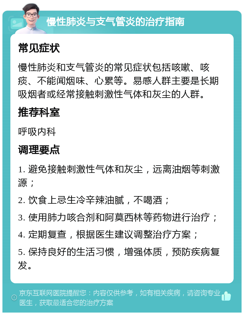 慢性肺炎与支气管炎的治疗指南 常见症状 慢性肺炎和支气管炎的常见症状包括咳嗽、咳痰、不能闻烟味、心累等。易感人群主要是长期吸烟者或经常接触刺激性气体和灰尘的人群。 推荐科室 呼吸内科 调理要点 1. 避免接触刺激性气体和灰尘，远离油烟等刺激源； 2. 饮食上忌生冷辛辣油腻，不喝酒； 3. 使用肺力咳合剂和阿莫西林等药物进行治疗； 4. 定期复查，根据医生建议调整治疗方案； 5. 保持良好的生活习惯，增强体质，预防疾病复发。