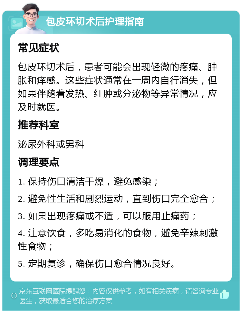 包皮环切术后护理指南 常见症状 包皮环切术后，患者可能会出现轻微的疼痛、肿胀和痒感。这些症状通常在一周内自行消失，但如果伴随着发热、红肿或分泌物等异常情况，应及时就医。 推荐科室 泌尿外科或男科 调理要点 1. 保持伤口清洁干燥，避免感染； 2. 避免性生活和剧烈运动，直到伤口完全愈合； 3. 如果出现疼痛或不适，可以服用止痛药； 4. 注意饮食，多吃易消化的食物，避免辛辣刺激性食物； 5. 定期复诊，确保伤口愈合情况良好。