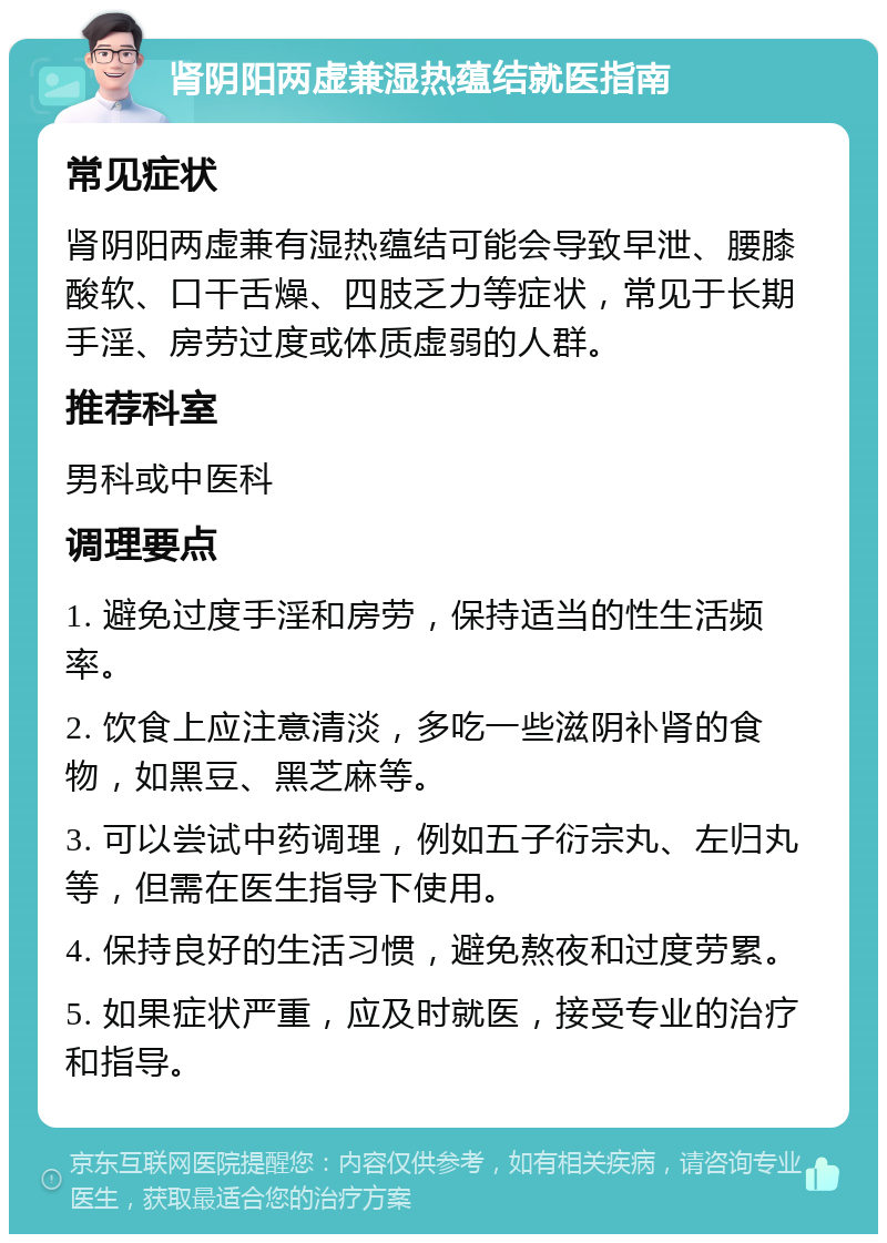 肾阴阳两虚兼湿热蕴结就医指南 常见症状 肾阴阳两虚兼有湿热蕴结可能会导致早泄、腰膝酸软、口干舌燥、四肢乏力等症状，常见于长期手淫、房劳过度或体质虚弱的人群。 推荐科室 男科或中医科 调理要点 1. 避免过度手淫和房劳，保持适当的性生活频率。 2. 饮食上应注意清淡，多吃一些滋阴补肾的食物，如黑豆、黑芝麻等。 3. 可以尝试中药调理，例如五子衍宗丸、左归丸等，但需在医生指导下使用。 4. 保持良好的生活习惯，避免熬夜和过度劳累。 5. 如果症状严重，应及时就医，接受专业的治疗和指导。