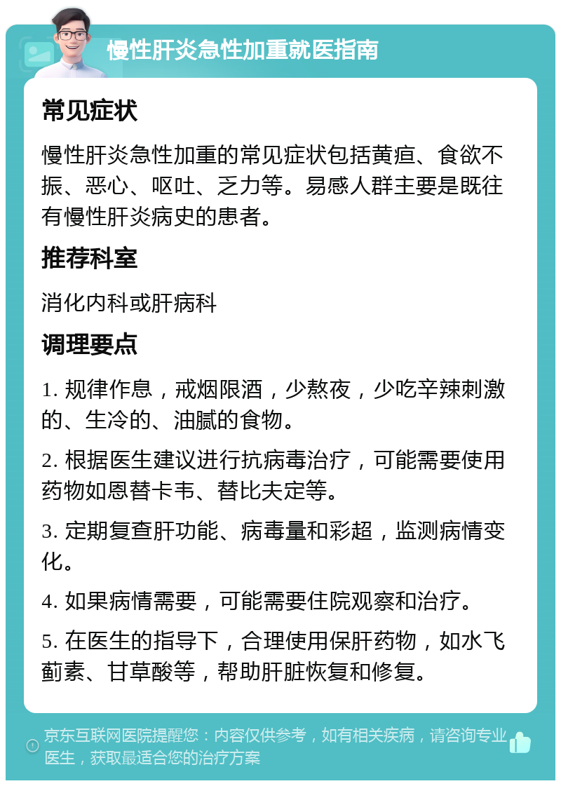 慢性肝炎急性加重就医指南 常见症状 慢性肝炎急性加重的常见症状包括黄疸、食欲不振、恶心、呕吐、乏力等。易感人群主要是既往有慢性肝炎病史的患者。 推荐科室 消化内科或肝病科 调理要点 1. 规律作息，戒烟限酒，少熬夜，少吃辛辣刺激的、生冷的、油腻的食物。 2. 根据医生建议进行抗病毒治疗，可能需要使用药物如恩替卡韦、替比夫定等。 3. 定期复查肝功能、病毒量和彩超，监测病情变化。 4. 如果病情需要，可能需要住院观察和治疗。 5. 在医生的指导下，合理使用保肝药物，如水飞蓟素、甘草酸等，帮助肝脏恢复和修复。