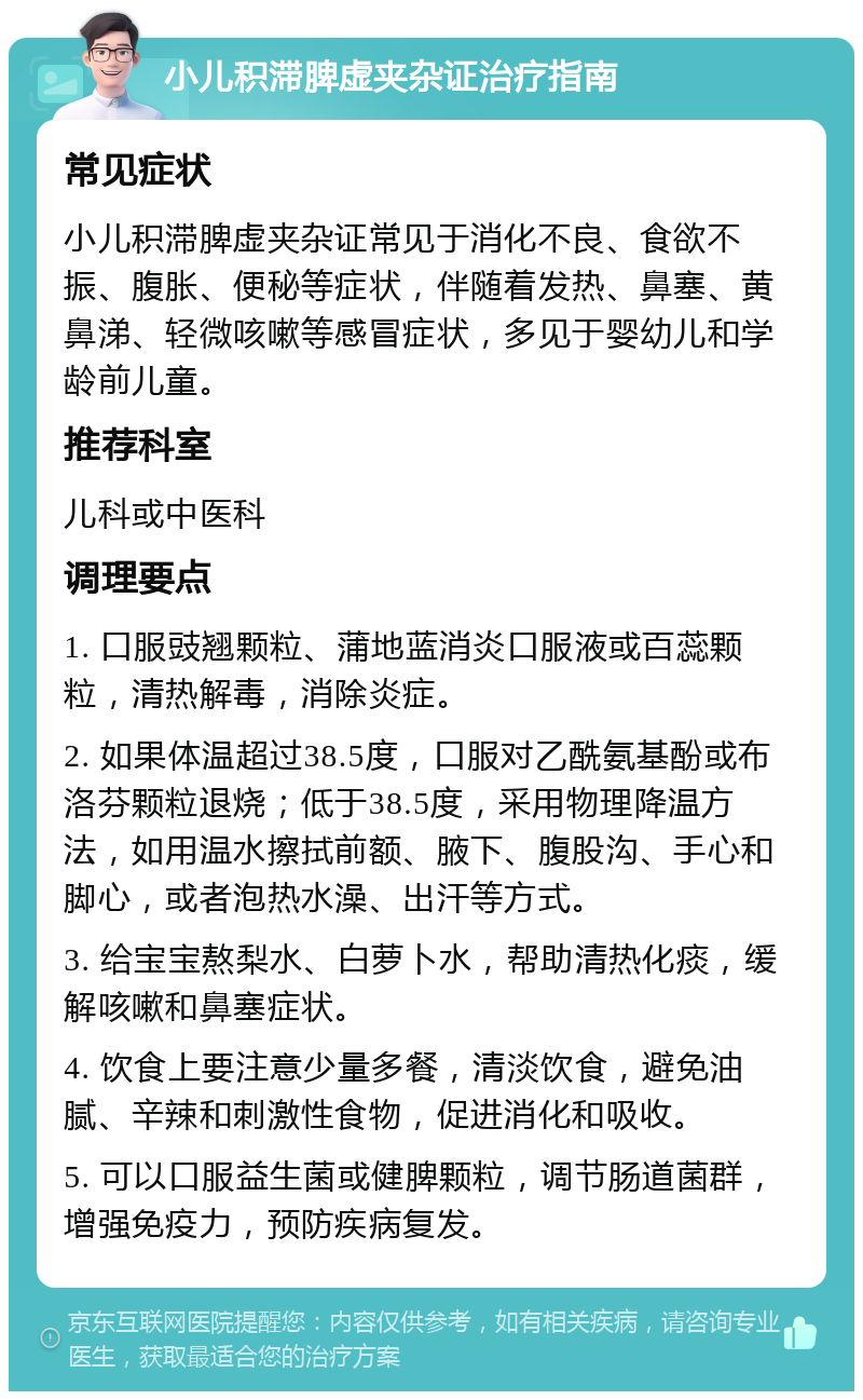 小儿积滞脾虚夹杂证治疗指南 常见症状 小儿积滞脾虚夹杂证常见于消化不良、食欲不振、腹胀、便秘等症状，伴随着发热、鼻塞、黄鼻涕、轻微咳嗽等感冒症状，多见于婴幼儿和学龄前儿童。 推荐科室 儿科或中医科 调理要点 1. 口服豉翘颗粒、蒲地蓝消炎口服液或百蕊颗粒，清热解毒，消除炎症。 2. 如果体温超过38.5度，口服对乙酰氨基酚或布洛芬颗粒退烧；低于38.5度，采用物理降温方法，如用温水擦拭前额、腋下、腹股沟、手心和脚心，或者泡热水澡、出汗等方式。 3. 给宝宝熬梨水、白萝卜水，帮助清热化痰，缓解咳嗽和鼻塞症状。 4. 饮食上要注意少量多餐，清淡饮食，避免油腻、辛辣和刺激性食物，促进消化和吸收。 5. 可以口服益生菌或健脾颗粒，调节肠道菌群，增强免疫力，预防疾病复发。