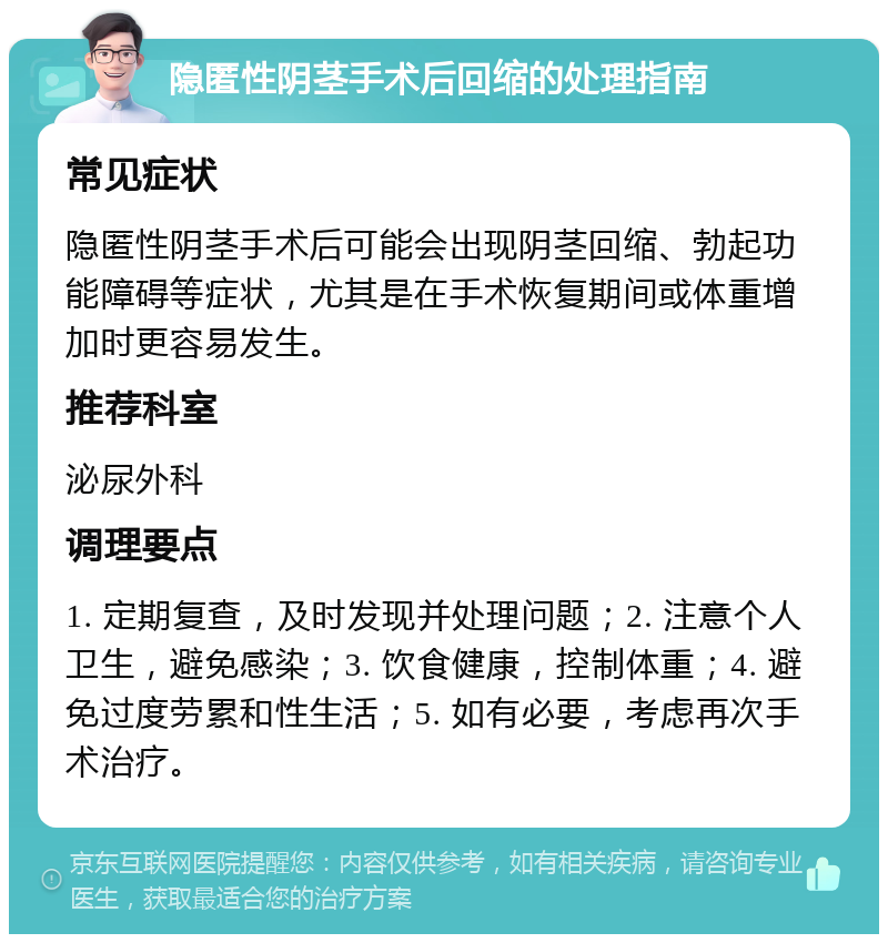 隐匿性阴茎手术后回缩的处理指南 常见症状 隐匿性阴茎手术后可能会出现阴茎回缩、勃起功能障碍等症状，尤其是在手术恢复期间或体重增加时更容易发生。 推荐科室 泌尿外科 调理要点 1. 定期复查，及时发现并处理问题；2. 注意个人卫生，避免感染；3. 饮食健康，控制体重；4. 避免过度劳累和性生活；5. 如有必要，考虑再次手术治疗。