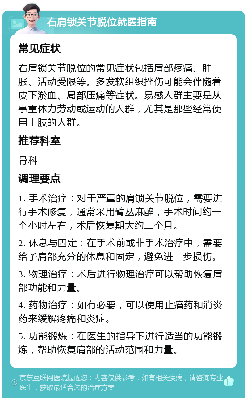 右肩锁关节脱位就医指南 常见症状 右肩锁关节脱位的常见症状包括肩部疼痛、肿胀、活动受限等。多发软组织挫伤可能会伴随着皮下淤血、局部压痛等症状。易感人群主要是从事重体力劳动或运动的人群，尤其是那些经常使用上肢的人群。 推荐科室 骨科 调理要点 1. 手术治疗：对于严重的肩锁关节脱位，需要进行手术修复，通常采用臂丛麻醉，手术时间约一个小时左右，术后恢复期大约三个月。 2. 休息与固定：在手术前或非手术治疗中，需要给予肩部充分的休息和固定，避免进一步损伤。 3. 物理治疗：术后进行物理治疗可以帮助恢复肩部功能和力量。 4. 药物治疗：如有必要，可以使用止痛药和消炎药来缓解疼痛和炎症。 5. 功能锻炼：在医生的指导下进行适当的功能锻炼，帮助恢复肩部的活动范围和力量。