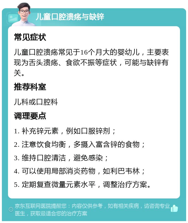 儿童口腔溃疡与缺锌 常见症状 儿童口腔溃疡常见于16个月大的婴幼儿，主要表现为舌头溃疡、食欲不振等症状，可能与缺锌有关。 推荐科室 儿科或口腔科 调理要点 1. 补充锌元素，例如口服锌剂； 2. 注意饮食均衡，多摄入富含锌的食物； 3. 维持口腔清洁，避免感染； 4. 可以使用局部消炎药物，如利巴韦林； 5. 定期复查微量元素水平，调整治疗方案。