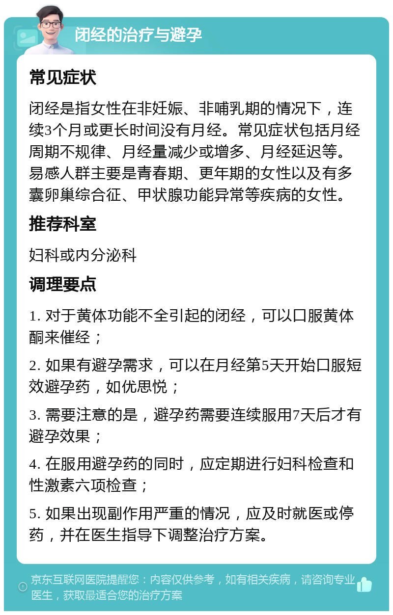 闭经的治疗与避孕 常见症状 闭经是指女性在非妊娠、非哺乳期的情况下，连续3个月或更长时间没有月经。常见症状包括月经周期不规律、月经量减少或增多、月经延迟等。易感人群主要是青春期、更年期的女性以及有多囊卵巢综合征、甲状腺功能异常等疾病的女性。 推荐科室 妇科或内分泌科 调理要点 1. 对于黄体功能不全引起的闭经，可以口服黄体酮来催经； 2. 如果有避孕需求，可以在月经第5天开始口服短效避孕药，如优思悦； 3. 需要注意的是，避孕药需要连续服用7天后才有避孕效果； 4. 在服用避孕药的同时，应定期进行妇科检查和性激素六项检查； 5. 如果出现副作用严重的情况，应及时就医或停药，并在医生指导下调整治疗方案。