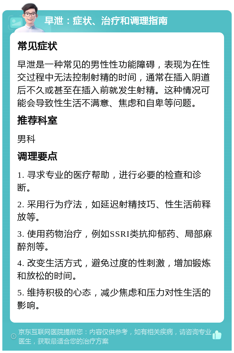 早泄：症状、治疗和调理指南 常见症状 早泄是一种常见的男性性功能障碍，表现为在性交过程中无法控制射精的时间，通常在插入阴道后不久或甚至在插入前就发生射精。这种情况可能会导致性生活不满意、焦虑和自卑等问题。 推荐科室 男科 调理要点 1. 寻求专业的医疗帮助，进行必要的检查和诊断。 2. 采用行为疗法，如延迟射精技巧、性生活前释放等。 3. 使用药物治疗，例如SSRI类抗抑郁药、局部麻醉剂等。 4. 改变生活方式，避免过度的性刺激，增加锻炼和放松的时间。 5. 维持积极的心态，减少焦虑和压力对性生活的影响。