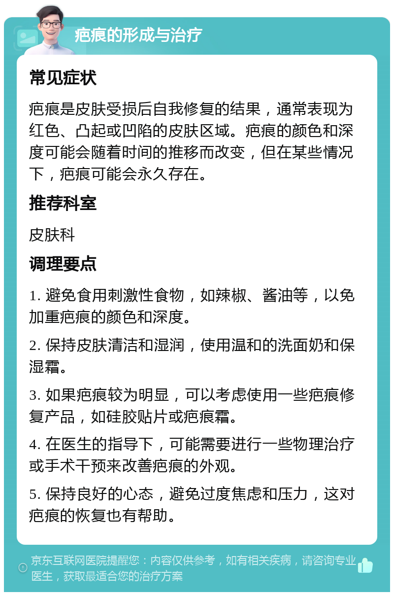 疤痕的形成与治疗 常见症状 疤痕是皮肤受损后自我修复的结果，通常表现为红色、凸起或凹陷的皮肤区域。疤痕的颜色和深度可能会随着时间的推移而改变，但在某些情况下，疤痕可能会永久存在。 推荐科室 皮肤科 调理要点 1. 避免食用刺激性食物，如辣椒、酱油等，以免加重疤痕的颜色和深度。 2. 保持皮肤清洁和湿润，使用温和的洗面奶和保湿霜。 3. 如果疤痕较为明显，可以考虑使用一些疤痕修复产品，如硅胶贴片或疤痕霜。 4. 在医生的指导下，可能需要进行一些物理治疗或手术干预来改善疤痕的外观。 5. 保持良好的心态，避免过度焦虑和压力，这对疤痕的恢复也有帮助。