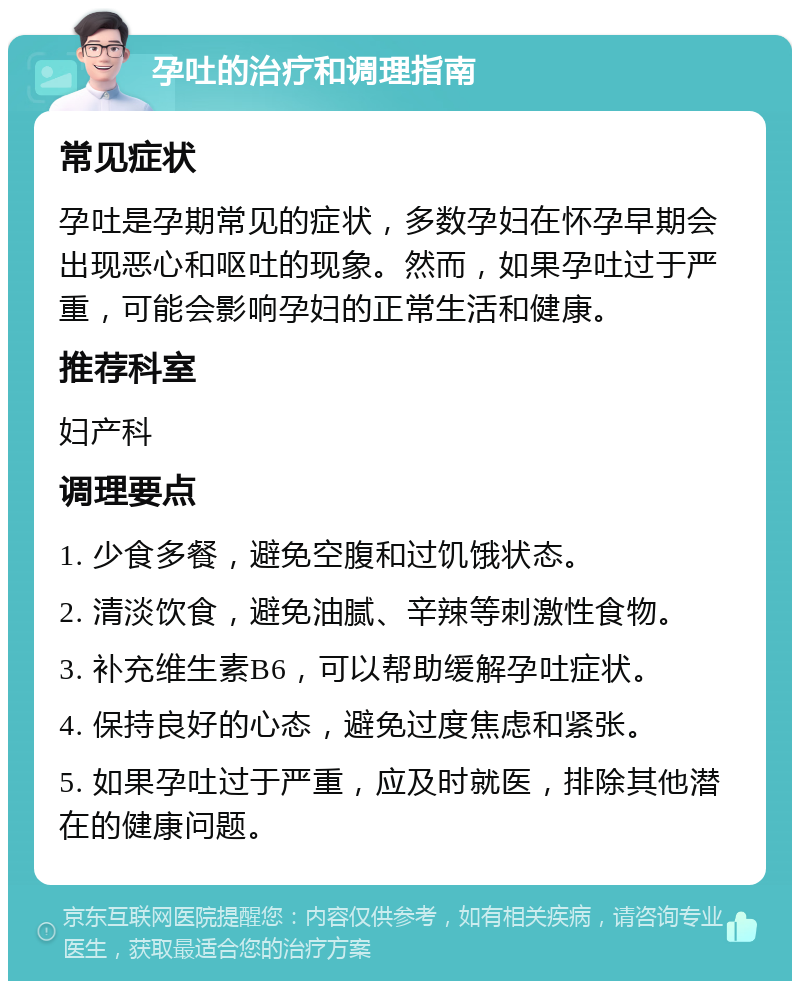 孕吐的治疗和调理指南 常见症状 孕吐是孕期常见的症状，多数孕妇在怀孕早期会出现恶心和呕吐的现象。然而，如果孕吐过于严重，可能会影响孕妇的正常生活和健康。 推荐科室 妇产科 调理要点 1. 少食多餐，避免空腹和过饥饿状态。 2. 清淡饮食，避免油腻、辛辣等刺激性食物。 3. 补充维生素B6，可以帮助缓解孕吐症状。 4. 保持良好的心态，避免过度焦虑和紧张。 5. 如果孕吐过于严重，应及时就医，排除其他潜在的健康问题。