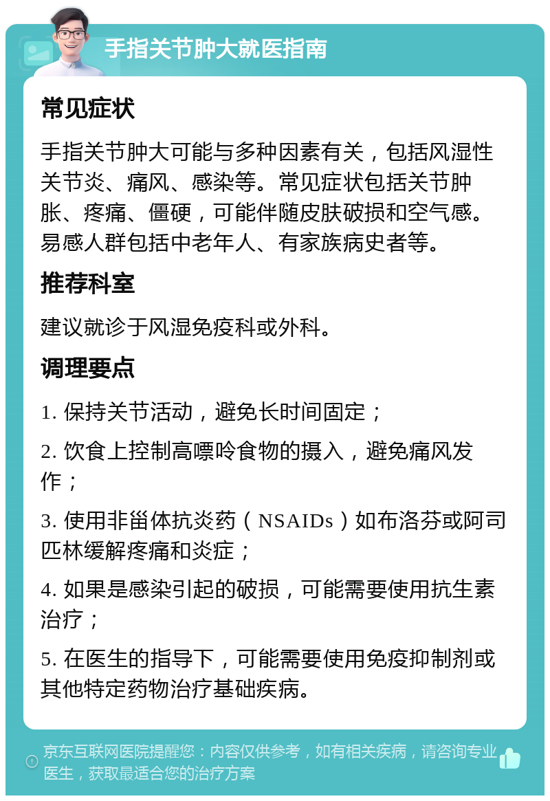 手指关节肿大就医指南 常见症状 手指关节肿大可能与多种因素有关，包括风湿性关节炎、痛风、感染等。常见症状包括关节肿胀、疼痛、僵硬，可能伴随皮肤破损和空气感。易感人群包括中老年人、有家族病史者等。 推荐科室 建议就诊于风湿免疫科或外科。 调理要点 1. 保持关节活动，避免长时间固定； 2. 饮食上控制高嘌呤食物的摄入，避免痛风发作； 3. 使用非甾体抗炎药（NSAIDs）如布洛芬或阿司匹林缓解疼痛和炎症； 4. 如果是感染引起的破损，可能需要使用抗生素治疗； 5. 在医生的指导下，可能需要使用免疫抑制剂或其他特定药物治疗基础疾病。