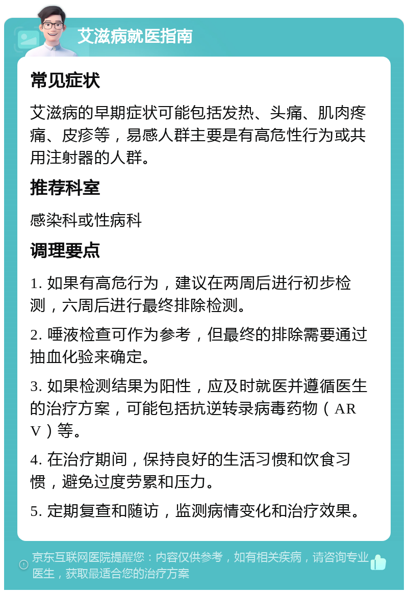 艾滋病就医指南 常见症状 艾滋病的早期症状可能包括发热、头痛、肌肉疼痛、皮疹等，易感人群主要是有高危性行为或共用注射器的人群。 推荐科室 感染科或性病科 调理要点 1. 如果有高危行为，建议在两周后进行初步检测，六周后进行最终排除检测。 2. 唾液检查可作为参考，但最终的排除需要通过抽血化验来确定。 3. 如果检测结果为阳性，应及时就医并遵循医生的治疗方案，可能包括抗逆转录病毒药物（ARV）等。 4. 在治疗期间，保持良好的生活习惯和饮食习惯，避免过度劳累和压力。 5. 定期复查和随访，监测病情变化和治疗效果。