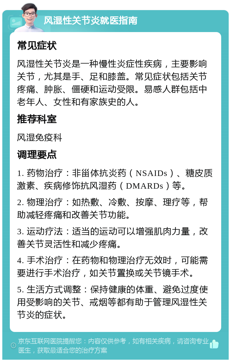 风湿性关节炎就医指南 常见症状 风湿性关节炎是一种慢性炎症性疾病，主要影响关节，尤其是手、足和膝盖。常见症状包括关节疼痛、肿胀、僵硬和运动受限。易感人群包括中老年人、女性和有家族史的人。 推荐科室 风湿免疫科 调理要点 1. 药物治疗：非甾体抗炎药（NSAIDs）、糖皮质激素、疾病修饰抗风湿药（DMARDs）等。 2. 物理治疗：如热敷、冷敷、按摩、理疗等，帮助减轻疼痛和改善关节功能。 3. 运动疗法：适当的运动可以增强肌肉力量，改善关节灵活性和减少疼痛。 4. 手术治疗：在药物和物理治疗无效时，可能需要进行手术治疗，如关节置换或关节镜手术。 5. 生活方式调整：保持健康的体重、避免过度使用受影响的关节、戒烟等都有助于管理风湿性关节炎的症状。